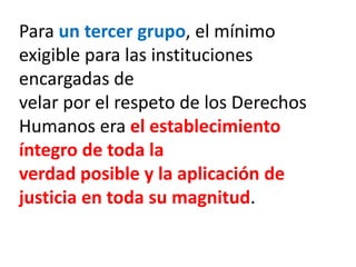 Para un tercer grupo, el mínimo
exigible para las instituciones
encargadas de
velar por el respeto de los Derechos
Humanos era el establecimiento
íntegro de toda la
verdad posible y la aplicación de
justicia en toda su magnitud.
 