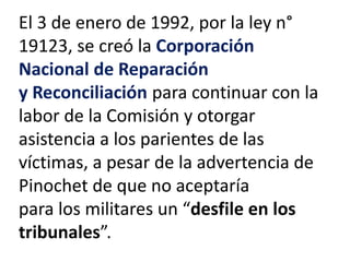 El 3 de enero de 1992, por la ley n°
19123, se creó la Corporación
Nacional de Reparación
y Reconciliación para continuar con la
labor de la Comisión y otorgar
asistencia a los parientes de las
víctimas, a pesar de la advertencia de
Pinochet de que no aceptaría
para los militares un “desfile en los
tribunales”.
 