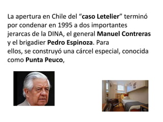 La apertura en Chile del “caso Letelier” terminó
por condenar en 1995 a dos importantes
jerarcas de la DINA, el general Manuel Contreras
y el brigadier Pedro Espinoza. Para
ellos, se construyó una cárcel especial, conocida
como Punta Peuco,
 