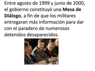 Entre agosto de 1999 y junio de 2000,
el gobierno constituyó una Mesa de
Diálogo, a fin de que los militares
entregaran más información para dar
con el paradero de numerosos
detenidos desaparecidos.
 