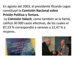 En agosto del 2003, el presidente Ricardo Lagos
constituyó la Comisión Nacional sobre
Prisión Política y Tortura.
La Comisión Valech, como también se la llamó,
calificó 30 000 casos efectivos, de los cuales el
87,53 % correspondió a varones y 12,47 % a
mujeres.
 