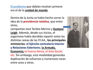El problema que debían resolver primero
era el de la unidad de mando.
Dentro de la Junta se había hecho correr la
idea de la presidencia rotativa, que entre
otros,
compartían José Toribio Merino y Gustavo
Leigh. Además, desde sus inicios, el
organismo había decidido repartir entre las
distintas ramas de las FF.AA., los principales
ministerios: el Ejército controlaría Interior
y Relaciones Exteriores; la Armada,
Economía; la Fuerza Aérea, el área Social,
etc. Sin embargo, esta modalidad generaba
duplicación de esfuerzos y numerosos roces
entre unos y otros.
 