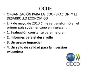 OCDE
• ORGANIZACIÓN PARA LA COOPERACION Y EL
DESARROLLO ECONOMICO
• El 7 de mayo de 2010 Chile se transformó en el
primer país sudamericano en ingresar .
• 1. Evaluación constante para mejorar
• 2. Informes para el desarrollo
• 3. Un asesor imparcial
• 4. Un sello de calidad para la inversión
extranjera
 