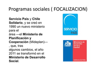 Programas sociales ( FOCALIZACION)
Servicio País y Chile
Solidario, y se creó en
1990 un nuevo ministerio
para el
área —el Ministerio de
Planificación y
Cooperación (Mideplan)—
, que, tras
algunos cambios, el año
2011 se transformó en el
Ministerio de Desarrollo
Social.
 