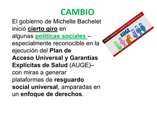 CAMBIO
El gobierno de Michelle Bachelet
inició cierto giro en
algunas políticas sociales –
especialmente reconocible en la
ejecución del Plan de
Acceso Universal y Garantías
Explícitas de Salud (AUGE)–
con miras a generar
plataformas de resguardo
social universal, amparadas en
un enfoque de derechos.
 