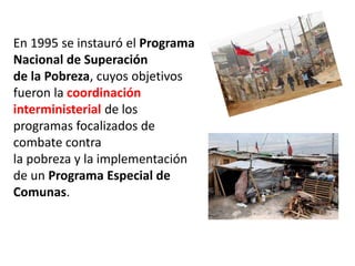 En 1995 se instauró el Programa
Nacional de Superación
de la Pobreza, cuyos objetivos
fueron la coordinación
interministerial de los
programas focalizados de
combate contra
la pobreza y la implementación
de un Programa Especial de
Comunas.
 
