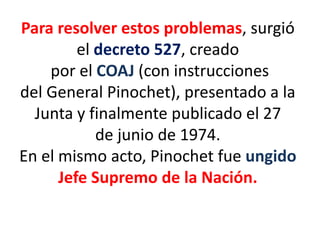 Para resolver estos problemas, surgió
el decreto 527, creado
por el COAJ (con instrucciones
del General Pinochet), presentado a la
Junta y finalmente publicado el 27
de junio de 1974.
En el mismo acto, Pinochet fue ungido
Jefe Supremo de la Nación.
 
