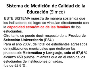 Sistema de Medición de Calidad de la
Educación (Simce)
ESTE SISTEMA muestra de manera sostenida que
los indicadores de logro se vinculan directamente con
la capacidad económica de las familias de los
estudiantes.
Otro tanto se puede decir respecto de la Prueba de
Selección Universitaria (PSU).
Para el año 2007, del total de estudiantes egresados
de instituciones municipales que rindieron las
pruebas de Matemática y Lenguaje, solo el 57,6 %
alcanzó 450 puntos, mientras que en el caso de los
estudiantes de instituciones privadas,
fue de 92,6 %.
 