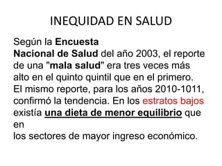 INEQUIDAD EN SALUD
Según la Encuesta
Nacional de Salud del año 2003, el reporte
de una "mala salud" era tres veces más
alto en el quinto quintil que en el primero.
El mismo reporte, para los años 2010-1011,
confirmó la tendencia. En los estratos bajos
existía una dieta de menor equilibrio que
en
los sectores de mayor ingreso económico.
 