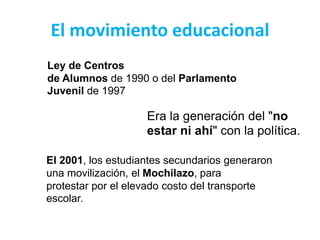 El movimiento educacional
Ley de Centros
de Alumnos de 1990 o del Parlamento
Juvenil de 1997
Era la generación del "no
estar ni ahí" con la política.
El 2001, los estudiantes secundarios generaron
una movilización, el Mochilazo, para
protestar por el elevado costo del transporte
escolar.
 