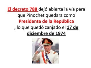 El decreto 788 dejó abierta la vía para
que Pinochet quedara como
Presidente de la República
, lo que quedó zanjado el 17 de
diciembre de 1974
 