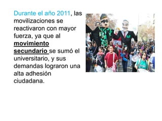 Durante el año 2011, las
movilizaciones se
reactivaron con mayor
fuerza, ya que al
movimiento
secundario se sumó el
universitario, y sus
demandas lograron una
alta adhesión
ciudadana.
 
