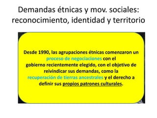 Demandas étnicas y mov. sociales:
reconocimiento, identidad y territorio
Desde 1990, las agrupaciones étnicas comenzaron un
proceso de negociaciones con el
gobierno recientemente elegido, con el objetivo de
reivindicar sus demandas, como la
recuperación de tierras ancestrales y el derecho a
definir sus propios patrones culturales.
 