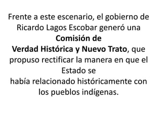 Frente a este escenario, el gobierno de
Ricardo Lagos Escobar generó una
Comisión de
Verdad Histórica y Nuevo Trato, que
propuso rectificar la manera en que el
Estado se
había relacionado históricamente con
los pueblos indígenas.
 
