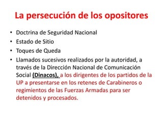 La persecución de los opositores
• Doctrina de Seguridad Nacional
• Estado de Sitio
• Toques de Queda
• Llamados sucesivos realizados por la autoridad, a
través de la Dirección Nacional de Comunicación
Social (Dinacos), a los dirigentes de los partidos de la
UP a presentarse en los retenes de Carabineros o
regimientos de las Fuerzas Armadas para ser
detenidos y procesados.
 
