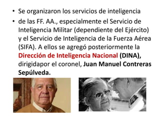 • Se organizaron los servicios de inteligencia
• de las FF. AA., especialmente el Servicio de
Inteligencia Militar (dependiente del Ejército)
y el Servicio de Inteligencia de la Fuerza Aérea
(SIFA). A ellos se agregó posteriormente la
Dirección de Inteligencia Nacional (DINA),
dirigidapor el coronel, Juan Manuel Contreras
Sepúlveda.
 