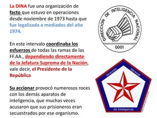 La DINA fue una organización de
facto que estuvo en operaciones
desde noviembre de 1973 hasta que
fue legalizada a mediados del año
1974.
En este intervalo coordinaba los
esfuerzos de todas las ramas de las
FF.AA., dependiendo directamente
de la Jefatura Suprema de la Nación,
vale decir, el Presidente de la
República
Su accionar provocó numerosos roces
con los demás aparatos de
inteligencia, que muchas veces
acusaron que sus prisioneros eran
secuestrados por ese organismo.
 