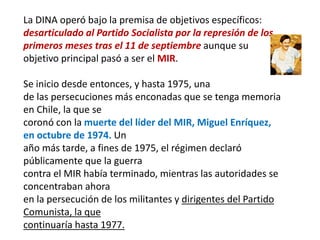 La DINA operó bajo la premisa de objetivos específicos:
desarticulado al Partido Socialista por la represión de los
primeros meses tras el 11 de septiembre aunque su
objetivo principal pasó a ser el MIR.
Se inicio desde entonces, y hasta 1975, una
de las persecuciones más enconadas que se tenga memoria
en Chile, la que se
coronó con la muerte del líder del MIR, Miguel Enríquez,
en octubre de 1974. Un
año más tarde, a fines de 1975, el régimen declaró
públicamente que la guerra
contra el MIR había terminado, mientras las autoridades se
concentraban ahora
en la persecución de los militantes y dirigentes del Partido
Comunista, la que
continuaría hasta 1977.
 