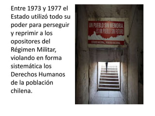 Entre 1973 y 1977 el
Estado utilizó todo su
poder para perseguir
y reprimir a los
opositores del
Régimen Militar,
violando en forma
sistemática los
Derechos Humanos
de la población
chilena.
 