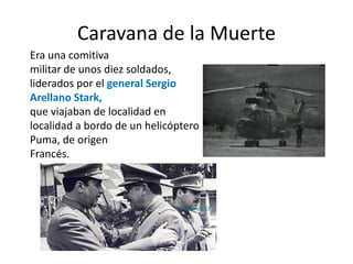Caravana de la Muerte
Era una comitiva
militar de unos diez soldados,
liderados por el general Sergio
Arellano Stark,
que viajaban de localidad en
localidad a bordo de un helicóptero
Puma, de origen
Francés.
 