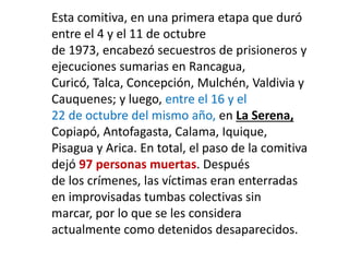 Esta comitiva, en una primera etapa que duró
entre el 4 y el 11 de octubre
de 1973, encabezó secuestros de prisioneros y
ejecuciones sumarias en Rancagua,
Curicó, Talca, Concepción, Mulchén, Valdivia y
Cauquenes; y luego, entre el 16 y el
22 de octubre del mismo año, en La Serena,
Copiapó, Antofagasta, Calama, Iquique,
Pisagua y Arica. En total, el paso de la comitiva
dejó 97 personas muertas. Después
de los crímenes, las víctimas eran enterradas
en improvisadas tumbas colectivas sin
marcar, por lo que se les considera
actualmente como detenidos desaparecidos.
 