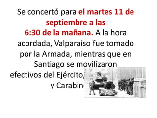Se concertó para el martes 11 de
septiembre a las
6:30 de la mañana. A la hora
acordada, Valparaíso fue tomado
por la Armada, mientras que en
Santiago se movilizaron
efectivos del Ejército, la Fuerza Aérea
y Carabineros.
 