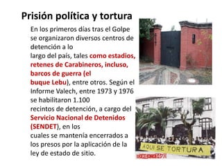 Prisión política y tortura
En los primeros días tras el Golpe
se organizaron diversos centros de
detención a lo
largo del país, tales como estadios,
retenes de Carabineros, incluso,
barcos de guerra (el
buque Lebu), entre otros. Según el
Informe Valech, entre 1973 y 1976
se habilitaron 1.100
recintos de detención, a cargo del
Servicio Nacional de Detenidos
(SENDET), en los
cuales se mantenía encerrados a
los presos por la aplicación de la
ley de estado de sitio.
 