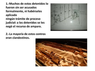 1.-Muchos de estos detenidos lo
fueron sin ser acusados
formalmente, ni habérseles
aplicado
ningún trámite de proceso
judicial: a los detenidos se les
negó el recurso de amparo.
2.-La mayoría de estos centros
eran clandestinos.
 