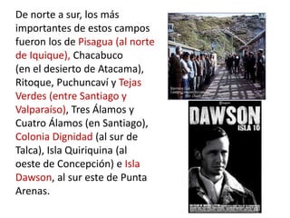 De norte a sur, los más
importantes de estos campos
fueron los de Pisagua (al norte
de Iquique), Chacabuco
(en el desierto de Atacama),
Ritoque, Puchuncaví y Tejas
Verdes (entre Santiago y
Valparaíso), Tres Álamos y
Cuatro Álamos (en Santiago),
Colonia Dignidad (al sur de
Talca), Isla Quiriquina (al
oeste de Concepción) e Isla
Dawson, al sur este de Punta
Arenas.
 