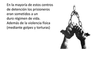 En la mayoría de estos centros
de detención los prisioneros
eran sometidos a un
duro régimen de vida.
Además de la violencia física
(mediante golpes y torturas)
 