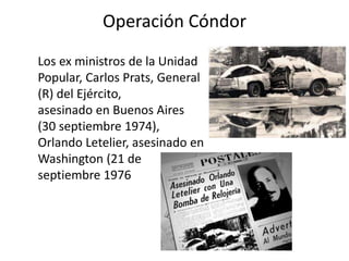 Operación Cóndor
Los ex ministros de la Unidad
Popular, Carlos Prats, General
(R) del Ejército,
asesinado en Buenos Aires
(30 septiembre 1974),
Orlando Letelier, asesinado en
Washington (21 de
septiembre 1976
 
