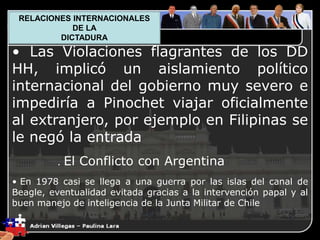 1. El Plano Político
• Las Violaciones flagrantes de los DD
HH, implicó un aislamiento político
internacional del gobierno muy severo e
impediría a Pinochet viajar oficialmente
al extranjero, por ejemplo en Filipinas se
le negó la entrada
. El Conflicto con Argentina
• En 1978 casi se llega a una guerra por las islas del canal de
Beagle, eventualidad evitada gracias a la intervención papal y al
buen manejo de inteligencia de la Junta Militar de Chile
RELACIONES INTERNACIONALES
DE LA
DICTADURA
 
