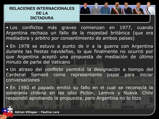 1. El Plano Político
• Los conflictos más graves comienzan en 1977, cuando
Argentina rechaza un fallo de la majestad británica (que era
mediadora y arbitro por consentimiento de ambos países)
• En 1978 se estuvo a punto de ir a la guerra con Argentina
durante las fiestas navideñas, lo que finalmente no ocurrió por
que Argentina aceptó una propuesta de mediación de último
minuto de parte del Vaticano
• Un atraso del conflicto permitió la designación a tiempo del
Cardenal Samoré como representante papal para iniciar
conversaciones
• En 1980 el papado emitió su fallo en el cual se reconocía la
soberanía chilena en las islas Picton, Lennox y Nueva. Chile
respondió aprobando la propuesta, pero Argentina no lo hizo
RELACIONES INTERNACIONALES
DE LA
DICTADURA
 
