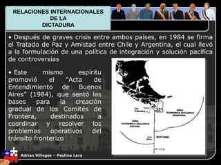 1. El Plano Político
• Después de graves crisis entre ambos países, en 1984 se firma
el Tratado de Paz y Amistad entre Chile y Argentina, el cual llevó
a la formulación de una política de integración y solución pacífica
de controversias
• Este mismo espíritu
promovió el “Acta de
Entendimiento de Buenos
Aires” (1984), que sentó las
bases para la creación
gradual de los Comités de
Frontera, destinados a
coordinar y resolver los
problemas operativos del
tránsito fronterizo
RELACIONES INTERNACIONALES
DE LA
DICTADURA
 
