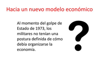 Hacia un nuevo modelo económico
Al momento del golpe de
Estado de 1973, los
militares no tenían una
postura definida de cómo
debía organizarse la
economía.
 