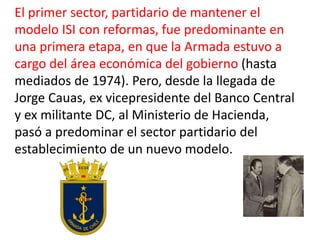 El primer sector, partidario de mantener el
modelo ISI con reformas, fue predominante en
una primera etapa, en que la Armada estuvo a
cargo del área económica del gobierno (hasta
mediados de 1974). Pero, desde la llegada de
Jorge Cauas, ex vicepresidente del Banco Central
y ex militante DC, al Ministerio de Hacienda,
pasó a predominar el sector partidario del
establecimiento de un nuevo modelo.
 