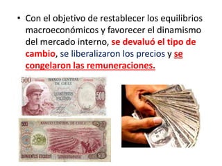 • Con el objetivo de restablecer los equilibrios
macroeconómicos y favorecer el dinamismo
del mercado interno, se devaluó el tipo de
cambio, se liberalizaron los precios y se
congelaron las remuneraciones.
 