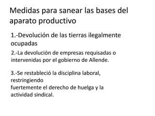 Medidas para sanear las bases del
aparato productivo
1.-Devolución de las tierras ilegalmente
ocupadas
2.-La devolución de empresas requisadas o
intervenidas por el gobierno de Allende.
3.-Se restableció la disciplina laboral,
restringiendo
fuertemente el derecho de huelga y la
actividad sindical.
 