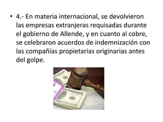 • 4.- En materia internacional, se devolvieron
las empresas extranjeras requisadas durante
el gobierno de Allende, y en cuanto al cobre,
se celebraron acuerdos de indemnización con
las compañías propietarias originarias antes
del golpe.
 