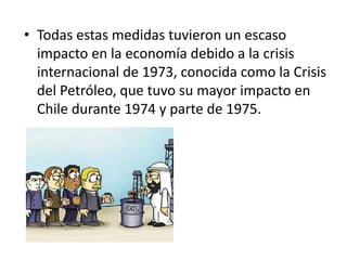 • Todas estas medidas tuvieron un escaso
impacto en la economía debido a la crisis
internacional de 1973, conocida como la Crisis
del Petróleo, que tuvo su mayor impacto en
Chile durante 1974 y parte de 1975.
 