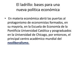 El ladrillo: bases para una
nueva política económica
• En materia económica abrió las puertas al
protagonismo de economistas formados, en
su mayoría, en la Escuela de Economía de la
Pontificia Universidad Católica y posgraduados
en la Universidad de Chicago, por entonces, el
principal centro académico mundial del
neoliberalismo.
 
