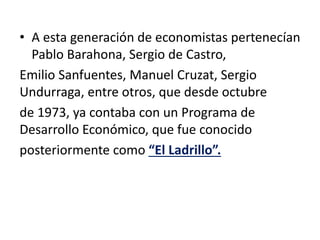 • A esta generación de economistas pertenecían
Pablo Barahona, Sergio de Castro,
Emilio Sanfuentes, Manuel Cruzat, Sergio
Undurraga, entre otros, que desde octubre
de 1973, ya contaba con un Programa de
Desarrollo Económico, que fue conocido
posteriormente como “El Ladrillo”.
 