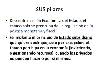 SUS pilares
• Descentralización Económica del Estado, el
estado solo se preocupa de la regulación de la
política monetaria y fiscal.
• se implantó el principio de Estado subsidiario
que quiere decir que, solo por excepción, el
Estado participa en la economía (invirtiendo,
o gestionando recursos), cuando los privados
no pueden hacerlo por sí mismos.
 