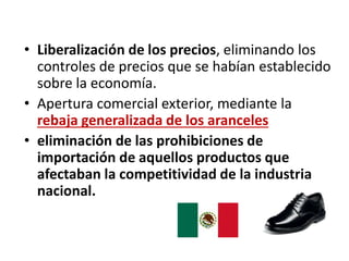 • Liberalización de los precios, eliminando los
controles de precios que se habían establecido
sobre la economía.
• Apertura comercial exterior, mediante la
rebaja generalizada de los aranceles
• eliminación de las prohibiciones de
importación de aquellos productos que
afectaban la competitividad de la industria
nacional.
 