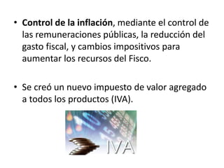 • Control de la inflación, mediante el control de
las remuneraciones públicas, la reducción del
gasto fiscal, y cambios impositivos para
aumentar los recursos del Fisco.
• Se creó un nuevo impuesto de valor agregado
a todos los productos (IVA).
 