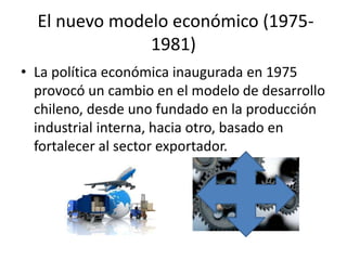 El nuevo modelo económico (1975-
1981)
• La política económica inaugurada en 1975
provocó un cambio en el modelo de desarrollo
chileno, desde uno fundado en la producción
industrial interna, hacia otro, basado en
fortalecer al sector exportador.
 