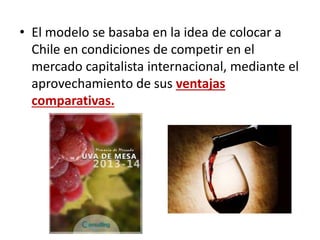 • El modelo se basaba en la idea de colocar a
Chile en condiciones de competir en el
mercado capitalista internacional, mediante el
aprovechamiento de sus ventajas
comparativas.
 