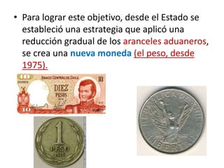 • Para lograr este objetivo, desde el Estado se
estableció una estrategia que aplicó una
reducción gradual de los aranceles aduaneros,
se crea una nueva moneda (el peso, desde
1975).
 
