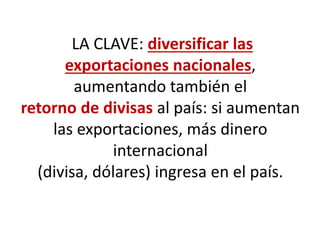 LA CLAVE: diversificar las
exportaciones nacionales,
aumentando también el
retorno de divisas al país: si aumentan
las exportaciones, más dinero
internacional
(divisa, dólares) ingresa en el país.
 