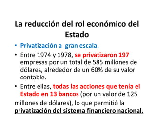 La reducción del rol económico del
Estado
• Privatización a gran escala.
• Entre 1974 y 1978, se privatizaron 197
empresas por un total de 585 millones de
dólares, alrededor de un 60% de su valor
contable.
• Entre ellas, todas las acciones que tenía el
Estado en 13 bancos (por un valor de 125
millones de dólares), lo que permitió la
privatización del sistema financiero nacional.
 